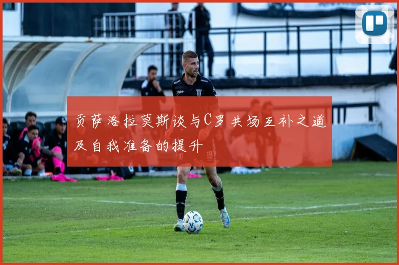 贡萨洛拉莫斯谈与C罗共场互补之道及自我准备的提升