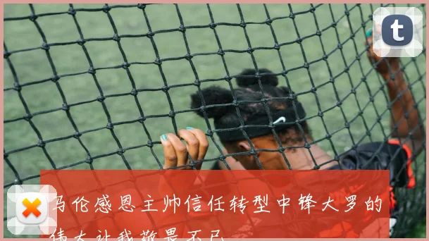 马伦感恩主帅信任转型中锋大罗的伟大让我敬畏不已