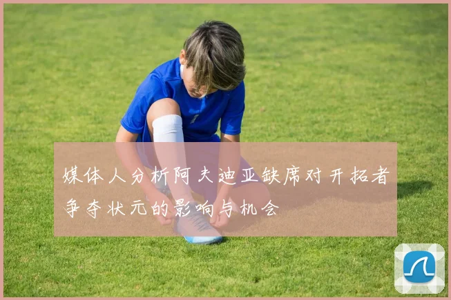 媒体人分析阿夫迪亚缺席对开拓者争夺状元的影响与机会