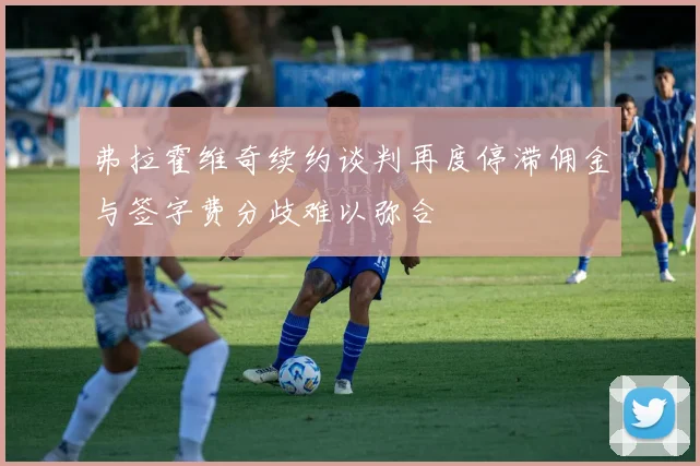 弗拉霍维奇续约谈判再度停滞佣金与签字费分歧难以弥合