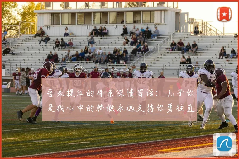 吾米提江的母亲深情寄语：儿子你是我心中的骄傲永远支持你勇往直前！