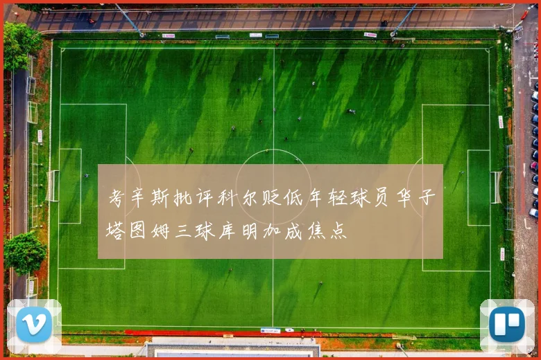 考辛斯批评科尔贬低年轻球员华子塔图姆三球库明加成焦点
