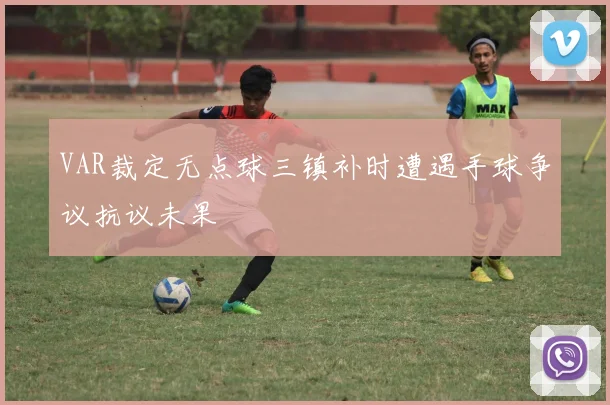 VAR裁定无点球三镇补时遭遇手球争议抗议未果