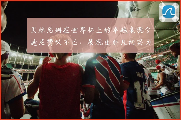 贝林厄姆在世界杯上的卓越表现令迪尼赞叹不已，展现出非凡的实力与魅力