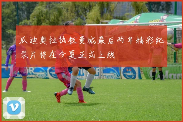 瓜迪奥拉执教曼城最后两年精彩纪录片将在今夏正式上线