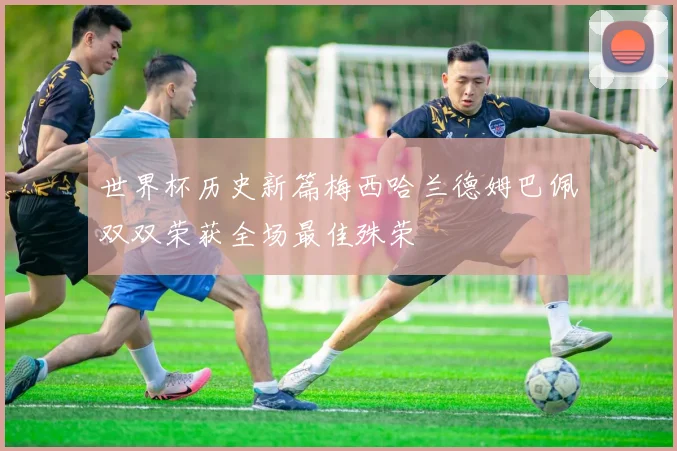 世界杯历史新篇梅西哈兰德姆巴佩双双荣获全场最佳殊荣