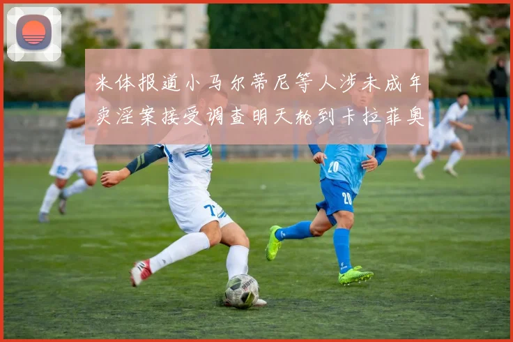 米体报道小马尔蒂尼等人涉未成年卖淫案接受调查明天轮到卡拉菲奥里接受问询