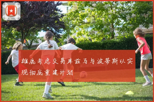 雄鹿考虑交易库兹马与波蒂斯以实现彻底重建计划