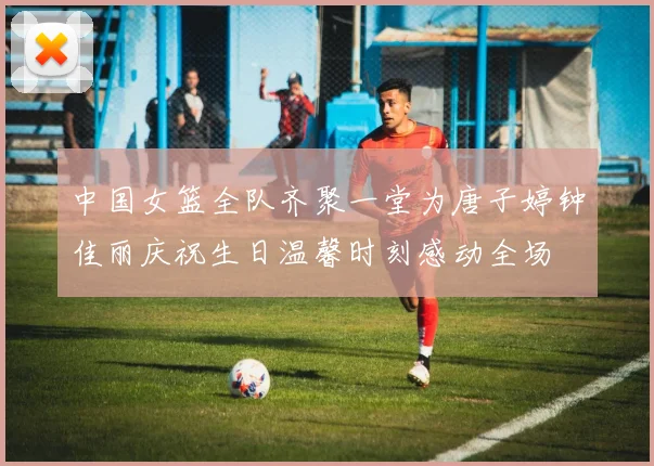 中国女篮全队齐聚一堂为唐子婷钟佳丽庆祝生日温馨时刻感动全场
