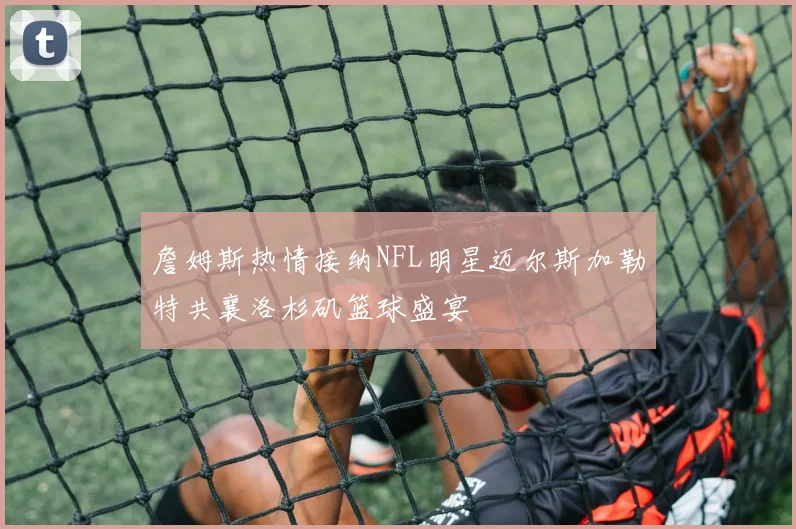 詹姆斯热情接纳NFL明星迈尔斯加勒特共襄洛杉矶篮球盛宴