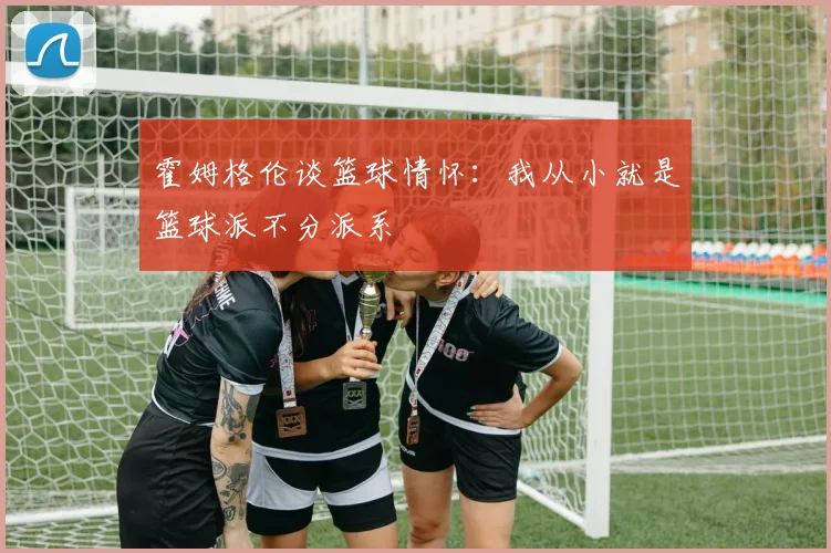 霍姆格伦谈篮球情怀：我从小就是篮球派不分派系