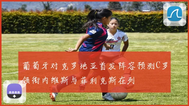 葡萄牙对克罗地亚首发阵容预测C罗领衔内维斯与菲利克斯在列