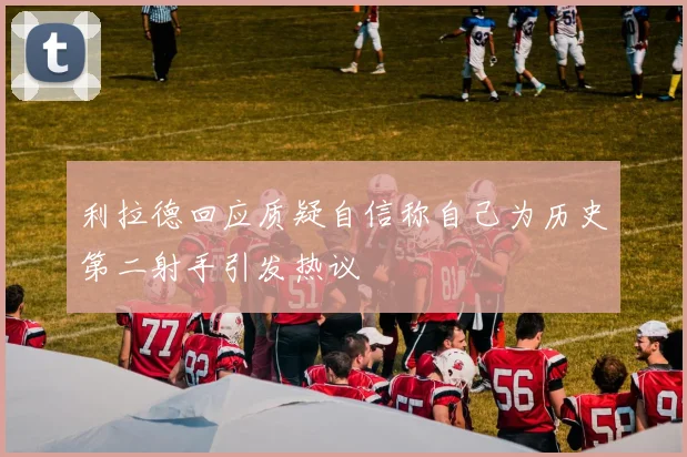 利拉德回应质疑自信称自己为历史第二射手引发热议