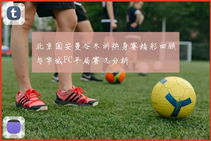 北京国安曼谷冬训热身赛精彩回顾与华城FC平局赛况分析