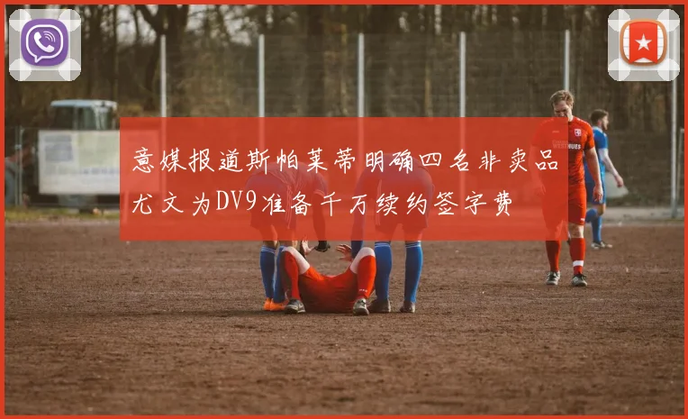 意媒报道斯帕莱蒂明确四名非卖品尤文为DV9准备千万续约签字费