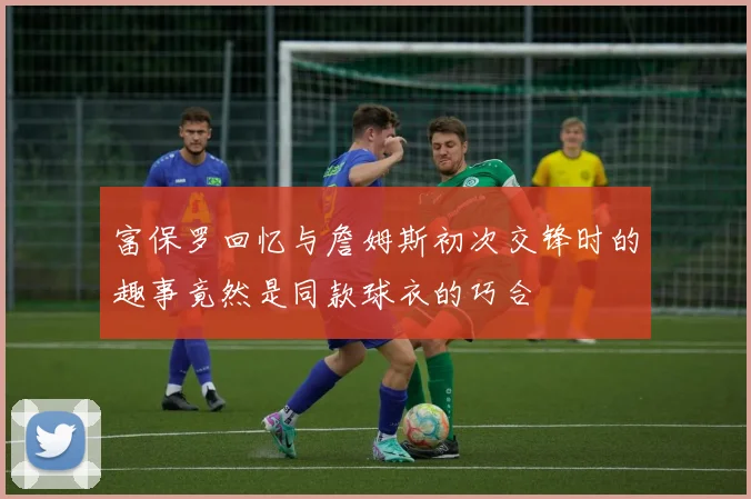 富保罗回忆与詹姆斯初次交锋时的趣事竟然是同款球衣的巧合