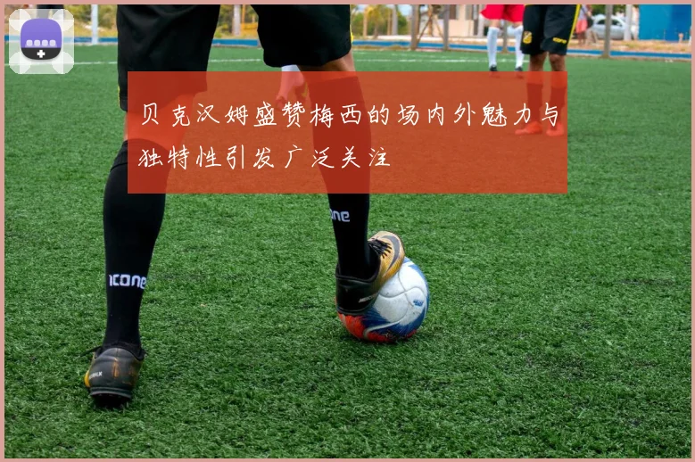 贝克汉姆盛赞梅西的场内外魅力与独特性引发广泛关注