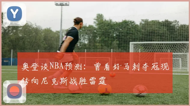 奥登谈NBA预测：曾看好马刺夺冠现转向尼克斯战胜雷霆