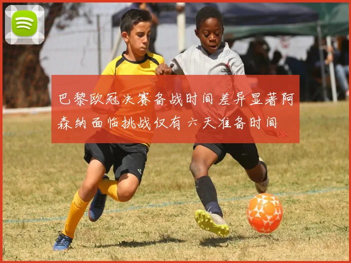 巴黎欧冠决赛备战时间差异显著阿森纳面临挑战仅有六天准备时间