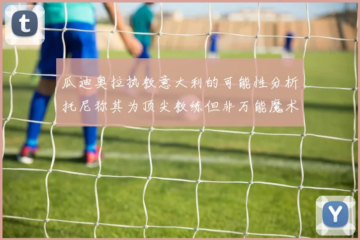 瓜迪奥拉执教意大利的可能性分析托尼称其为顶尖教练但非万能魔术师