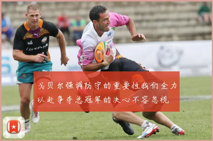 戈贝尔强调防守的重要性我们全力以赴争夺总冠军的决心不容忽视