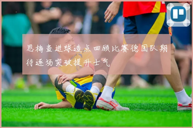 恩梅查进球造点回顾比赛德国队期待逐场突破提升士气