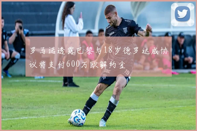罗马诺透露巴黎与18岁德罗达成协议将支付600万欧解约金