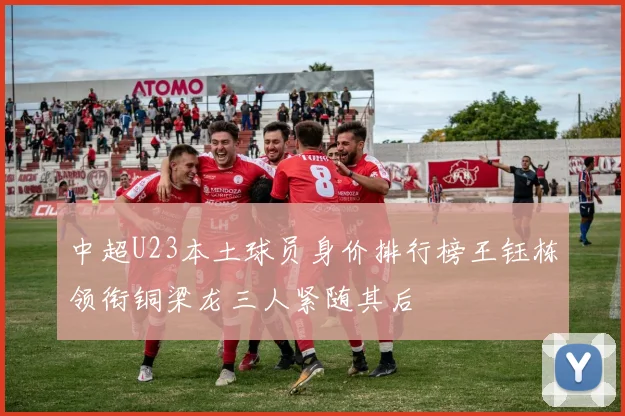 中超U23本土球员身价排行榜王钰栋领衔铜梁龙三人紧随其后