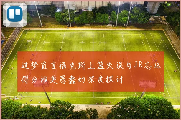 追梦直言福克斯上篮失误与JR忘记得分谁更愚蠢的深度探讨