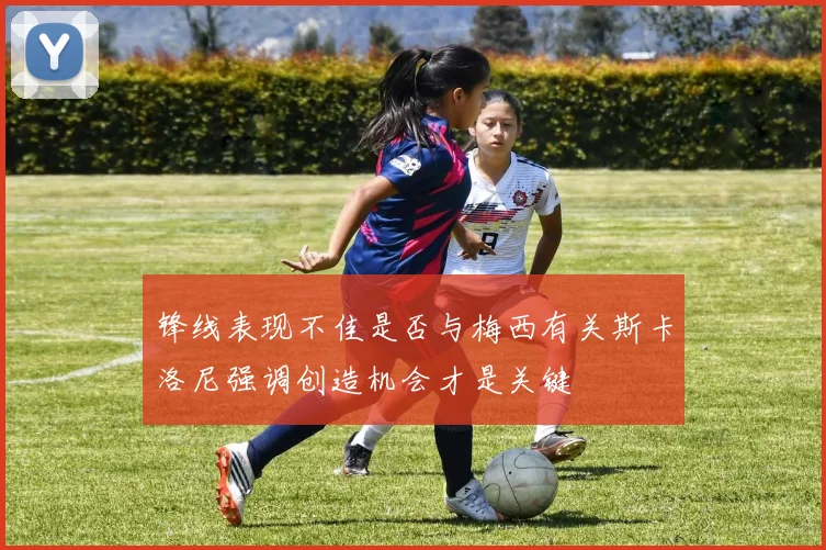 锋线表现不佳是否与梅西有关斯卡洛尼强调创造机会才是关键