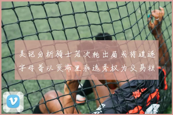美记分析骑士若次轮出局或将追逐字母哥以莫布里和选秀权为交易核心