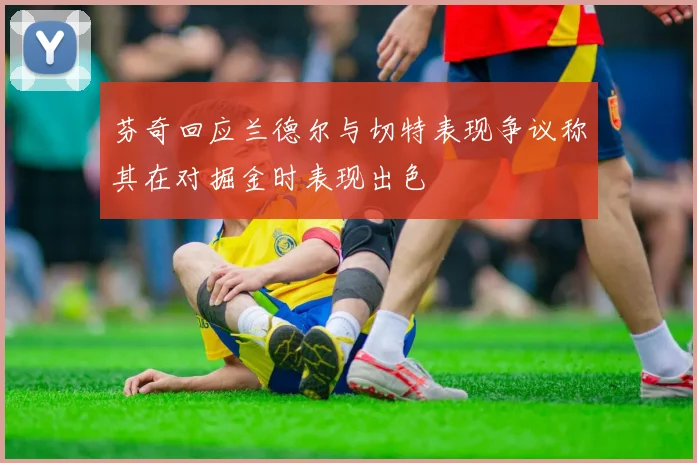 芬奇回应兰德尔与切特表现争议称其在对掘金时表现出色